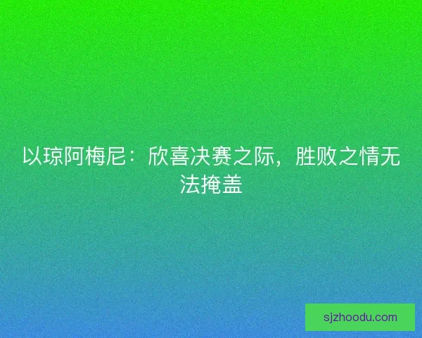 以琼阿梅尼:欣喜决赛之际,胜败之情无法掩盖 以琼阿梅尼:欣喜决赛之际,胜败之情无法掩盖