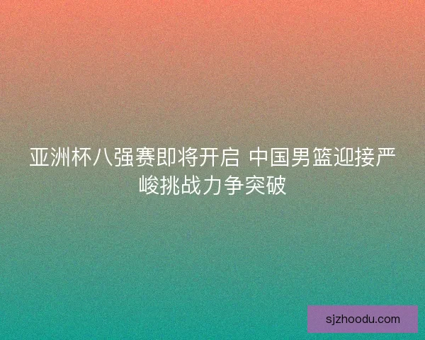 亚洲杯八强赛即将开启 中国男篮迎接严峻挑战力争突破