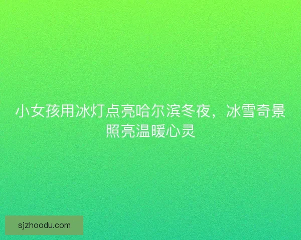 小女孩用冰灯点亮哈尔滨冬夜，冰雪奇景照亮温暖心灵