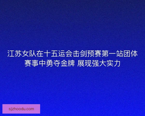 江苏女队在十五运会击剑预赛第一站团体赛事中勇夺金牌 展现强大实力