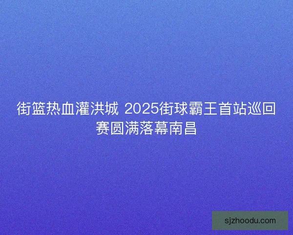 街篮热血灌洪城 2025街球霸王首站巡回赛圆满落幕南昌