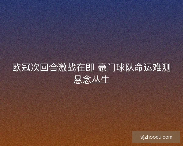 欧冠次回合激战在即 豪门球队命运难测悬念丛生