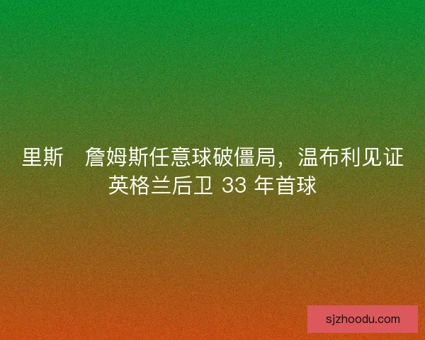 里斯・詹姆斯任意球破僵局，温布利见证英格兰后卫 33 年首球