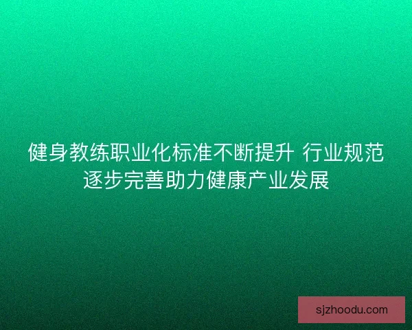 健身教练职业化标准不断提升 行业规范逐步完善助力健康产业发展