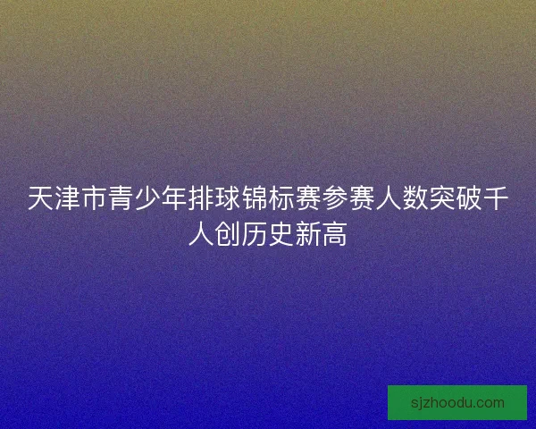 天津市青少年排球锦标赛参赛人数突破千人创历史新高