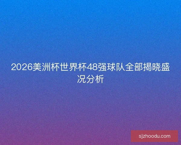 2026美洲杯世界杯48强球队全部揭晓盛况分析