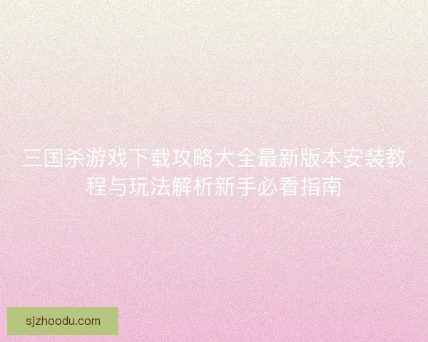 三国杀游戏下载攻略大全最新版本安装教程与玩法解析新手必看指南