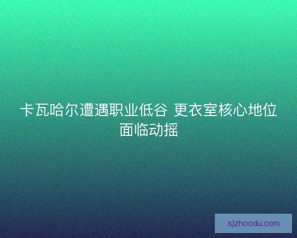 卡瓦哈尔遭遇职业低谷 更衣室核心地位面临动摇