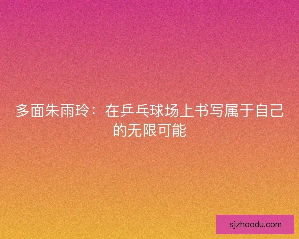 多面朱雨玲：在乒乓球场上书写属于自己的无限可能