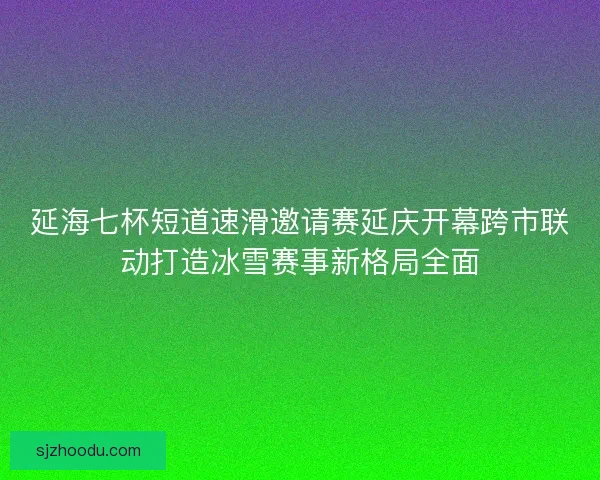 延海七杯短道速滑邀请赛延庆开幕跨市联动打造冰雪赛事新格局全面