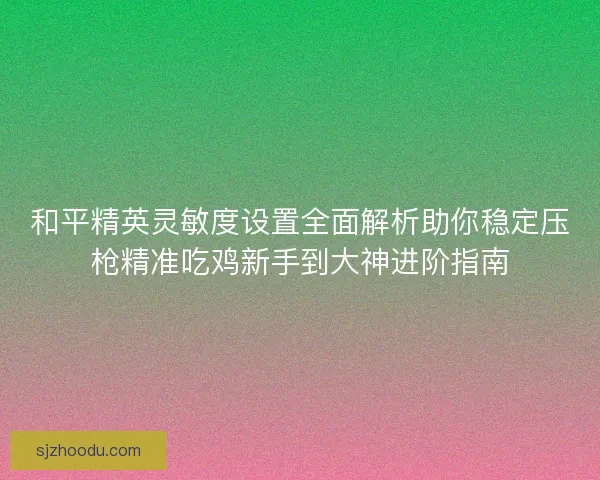 和平精英灵敏度设置全面解析助你稳定压枪精准吃鸡新手到大神进阶指南 和平精英灵敏度设置全面解析助你稳定压枪精准吃鸡新手到大神进阶指南