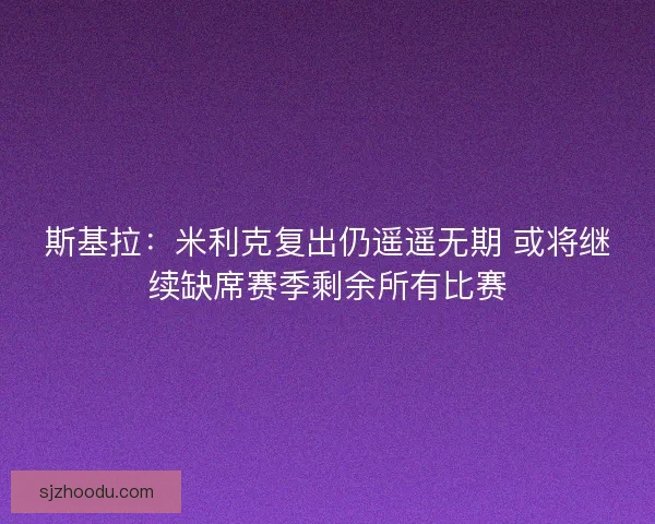 斯基拉：米利克复出仍遥遥无期 或将继续缺席赛季剩余所有比赛
