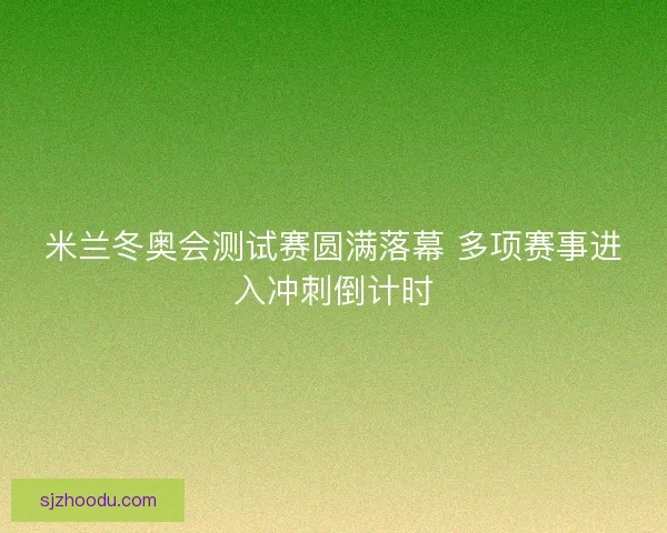 米兰冬奥会测试赛圆满落幕 多项赛事进入冲刺倒计时