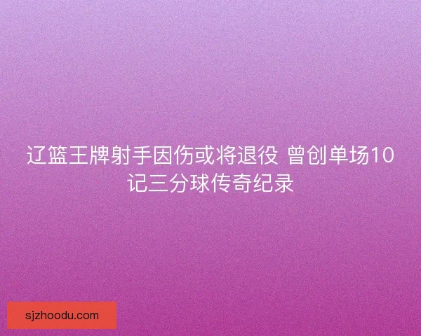 辽篮王牌射手因伤或将退役 曾创单场10记三分球传奇纪录
