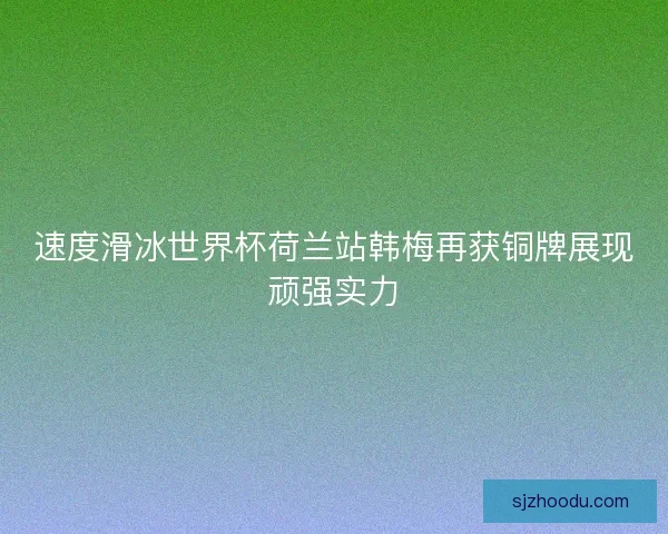 速度滑冰世界杯荷兰站韩梅再获铜牌展现顽强实力 速度滑冰世界杯荷兰站韩梅再获铜牌展现顽强实力