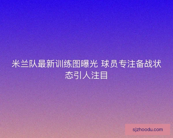 米兰队最新训练图曝光 球员专注备战状态引人注目