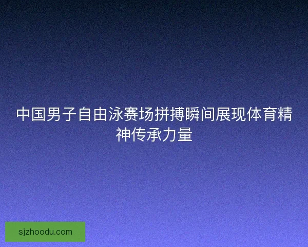 中国男子自由泳赛场拼搏瞬间展现体育精神传承力量