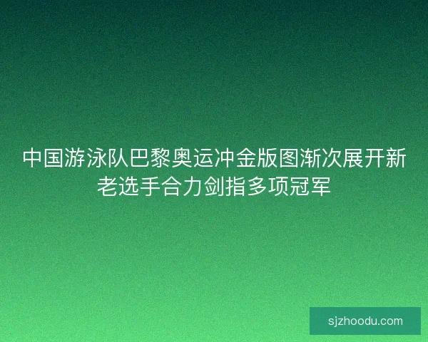 中国游泳队巴黎奥运冲金版图渐次展开新老选手合力剑指多项冠军