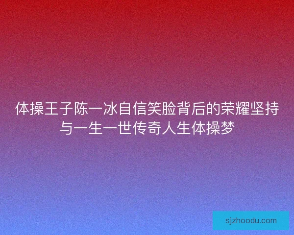 体操王子陈一冰自信笑脸背后的荣耀坚持与一生一世传奇人生体操梦
