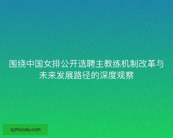 围绕中国女排公开选聘主教练机制改革与未来发展路径的深度观察