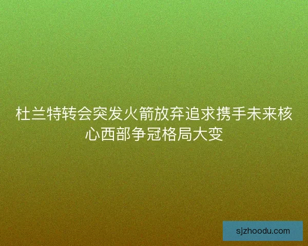 杜兰特转会突发火箭放弃追求携手未来核心西部争冠格局大变