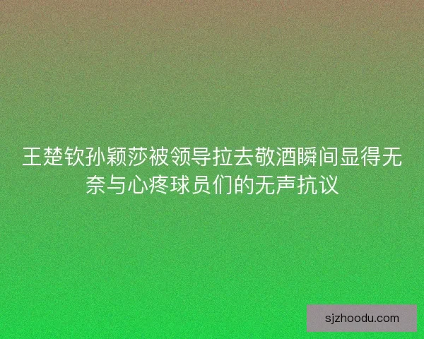 王楚钦孙颖莎被领导拉去敬酒瞬间显得无奈与心疼球员们的无声抗议
